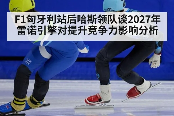 F1匈牙利站后哈斯领队谈2027年雷诺引擎对提升竞争力影响分析